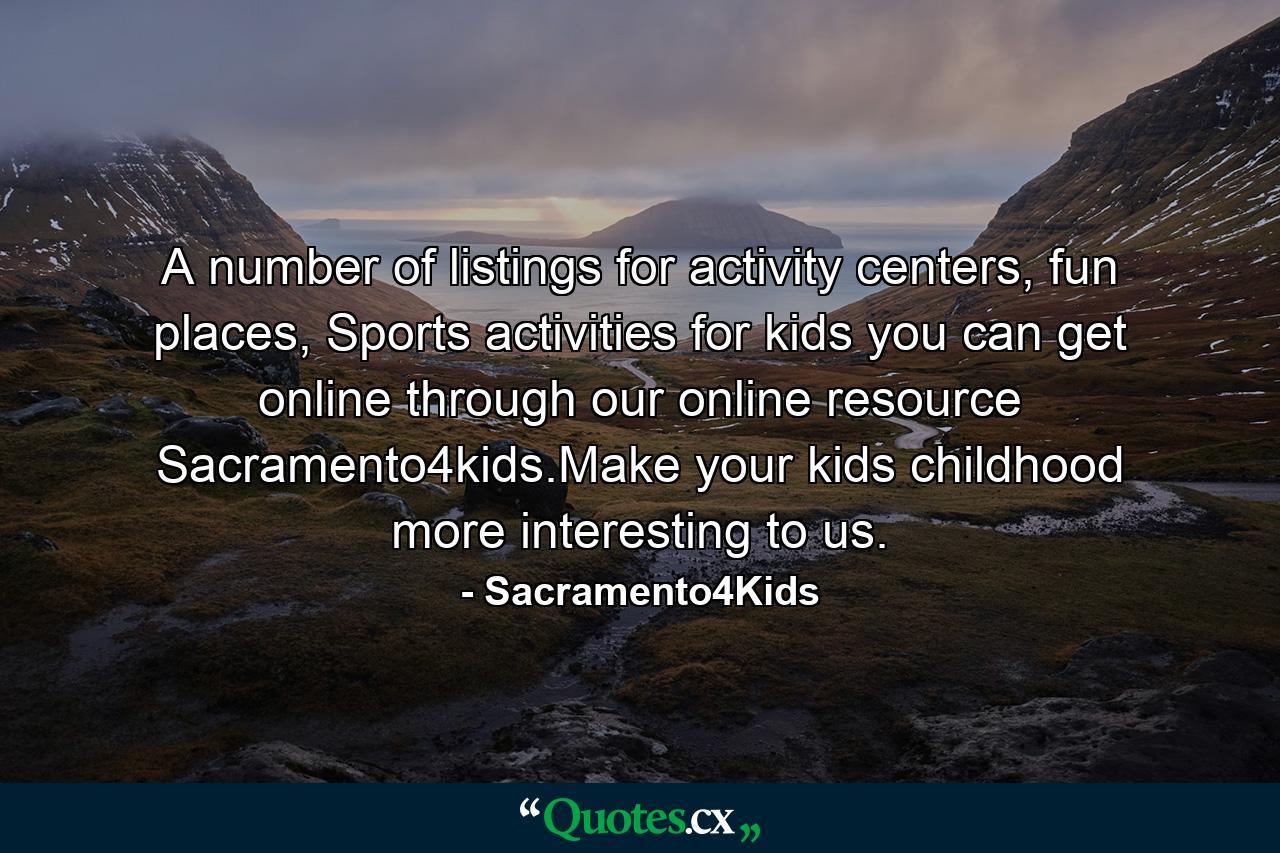 A number of listings for activity centers, fun places, Sports activities for kids you can get online through our online resource Sacramento4kids.Make your kids childhood more interesting to us. - Quote by Sacramento4Kids