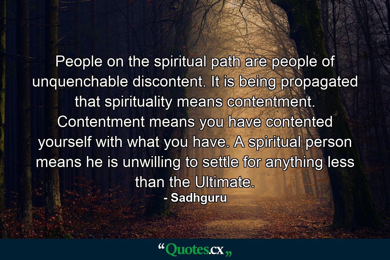 People on the spiritual path are people of unquenchable discontent. It is being propagated that spirituality means contentment. Contentment means you have contented yourself with what you have. A spiritual person means he is unwilling to settle for anything less than the Ultimate. - Quote by Sadhguru