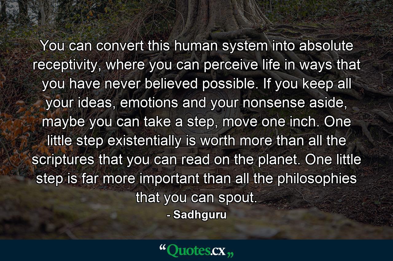 You can convert this human system into absolute receptivity, where you can perceive life in ways that you have never believed possible. If you keep all your ideas, emotions and your nonsense aside, maybe you can take a step, move one inch. One little step existentially is worth more than all the scriptures that you can read on the planet. One little step is far more important than all the philosophies that you can spout. - Quote by Sadhguru