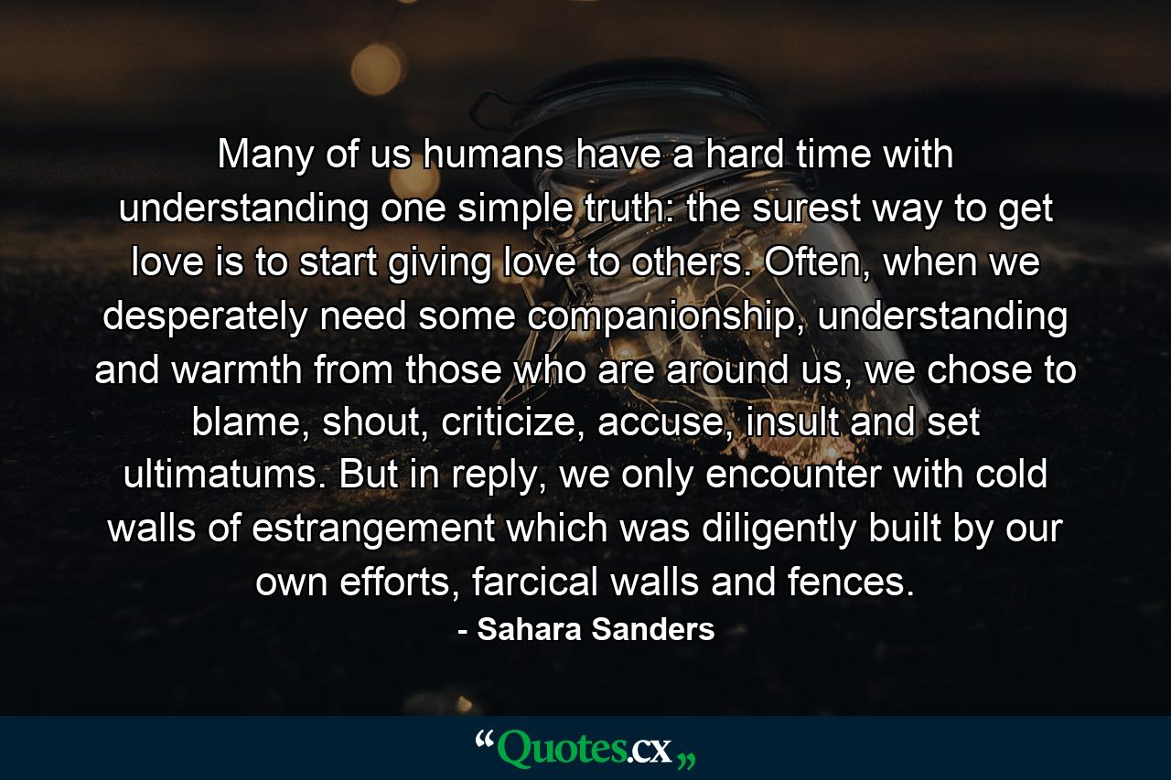 Many of us humans have a hard time with understanding one simple truth: the surest way to get love is to start giving love to others. Often, when we desperately need some companionship, understanding and warmth from those who are around us, we chose to blame, shout, criticize, accuse, insult and set ultimatums. But in reply, we only encounter with cold walls of estrangement which was diligently built by our own efforts, farcical walls and fences. - Quote by Sahara Sanders