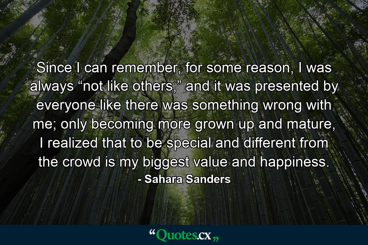 Since I can remember, for some reason, I was always “not like others,” and it was presented by everyone like there was something wrong with me; only becoming more grown up and mature, I realized that to be special and different from the crowd is my biggest value and happiness. - Quote by Sahara Sanders