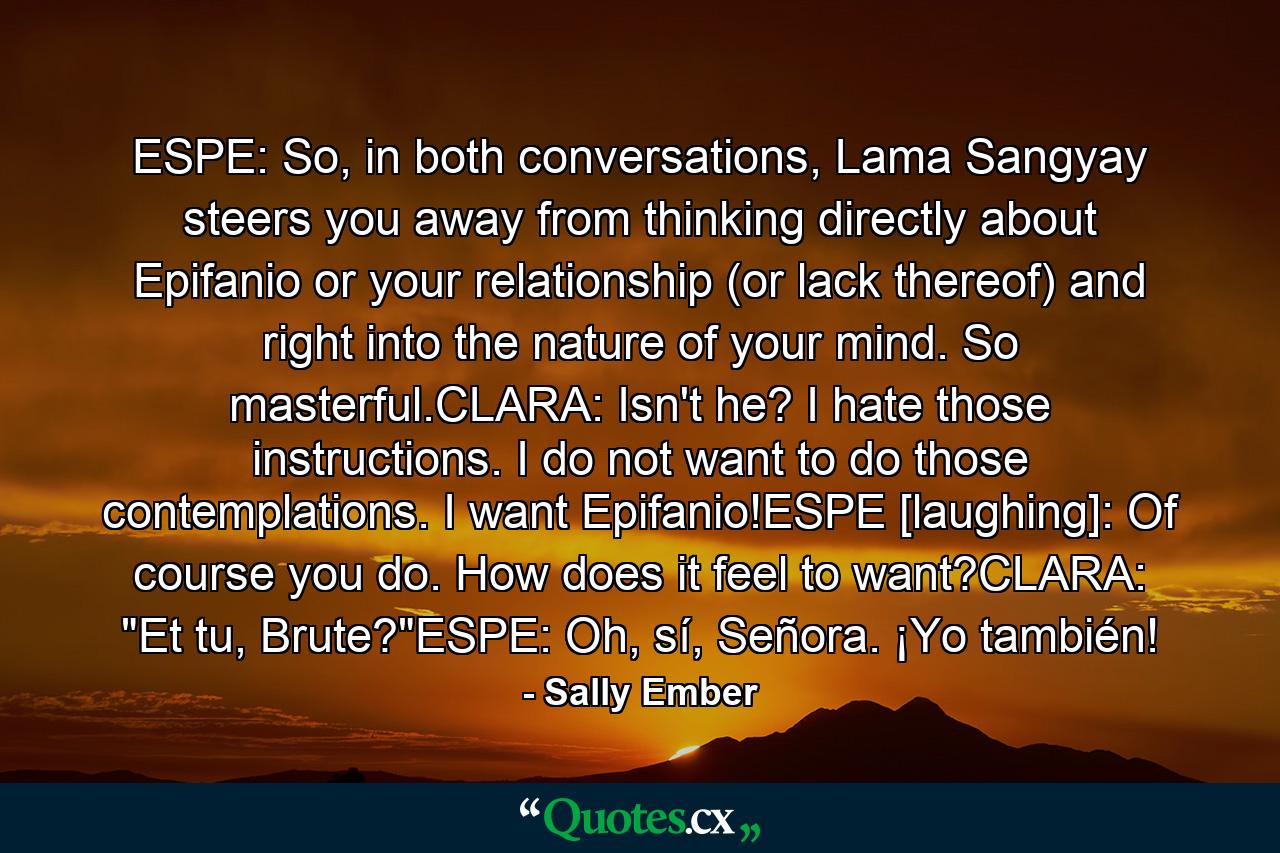 ESPE: So, in both conversations, Lama Sangyay steers you away from thinking directly about Epifanio or your relationship (or lack thereof) and right into the nature of your mind. So masterful.CLARA: Isn't he? I hate those instructions. I do not want to do those contemplations. I want Epifanio!ESPE [laughing]: Of course you do. How does it feel to want?CLARA: 