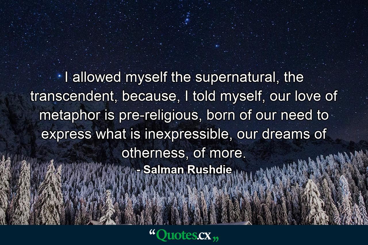 I allowed myself the supernatural, the transcendent, because, I told myself, our love of metaphor is pre-religious, born of our need to express what is inexpressible, our dreams of otherness, of more. - Quote by Salman Rushdie