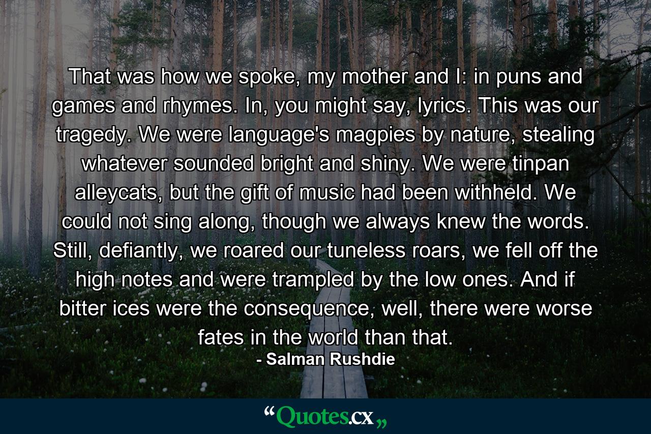 That was how we spoke, my mother and I: in puns and games and rhymes. In, you might say, lyrics. This was our tragedy. We were language's magpies by nature, stealing whatever sounded bright and shiny. We were tinpan alleycats, but the gift of music had been withheld. We could not sing along, though we always knew the words. Still, defiantly, we roared our tuneless roars, we fell off the high notes and were trampled by the low ones. And if bitter ices were the consequence, well, there were worse fates in the world than that. - Quote by Salman Rushdie