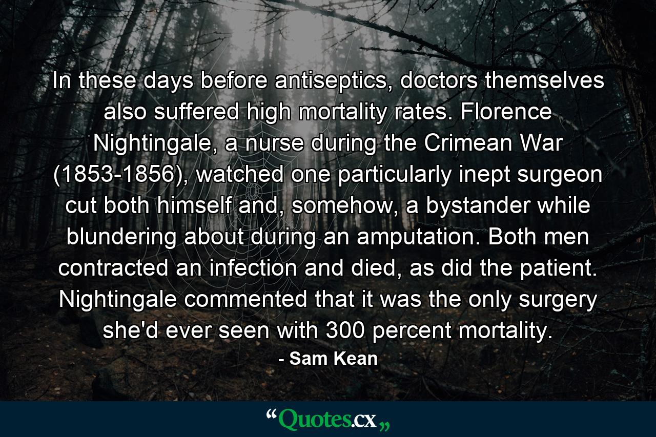 In these days before antiseptics, doctors themselves also suffered high mortality rates. Florence Nightingale, a nurse during the Crimean War (1853-1856), watched one particularly inept surgeon cut both himself and, somehow, a bystander while blundering about during an amputation. Both men contracted an infection and died, as did the patient. Nightingale commented that it was the only surgery she'd ever seen with 300 percent mortality. - Quote by Sam Kean