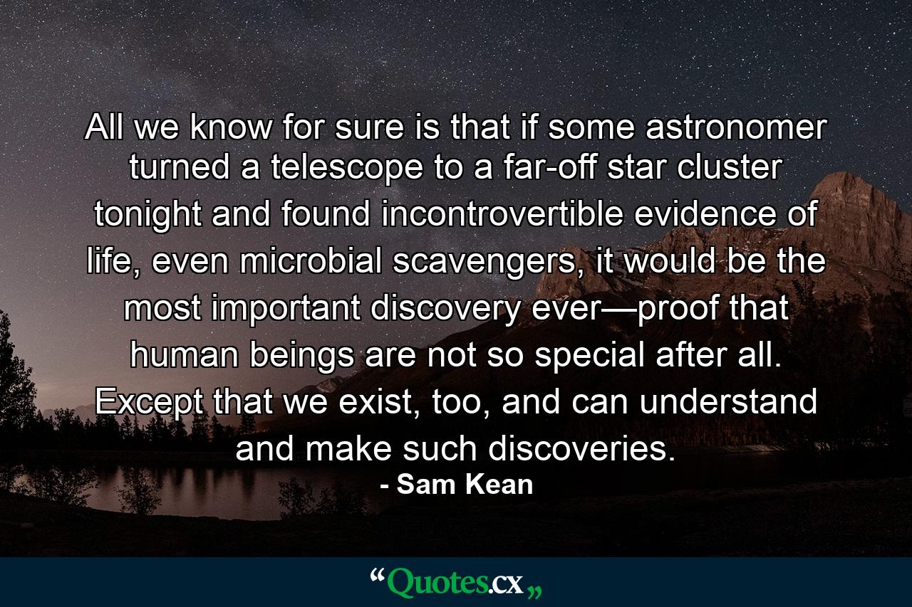 All we know for sure is that if some astronomer turned a telescope to a far-off star cluster tonight and found incontrovertible evidence of life, even microbial scavengers, it would be the most important discovery ever—proof that human beings are not so special after all. Except that we exist, too, and can understand and make such discoveries. - Quote by Sam Kean