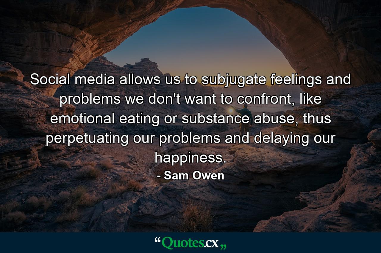 Social media allows us to subjugate feelings and problems we don't want to confront, like emotional eating or substance abuse, thus perpetuating our problems and delaying our happiness. - Quote by Sam Owen