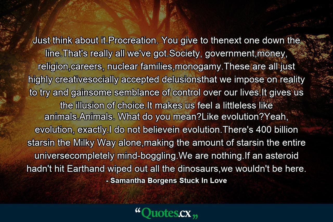 Just think about it.Procreation. You give to thenext one down the line.That's really all we've got.Society, government,money, religion,careers, nuclear families,monogamy.These are all just highly creativesocially accepted delusionsthat we impose on reality to try and gainsome semblance of control over our lives.It gives us the illusion of choice.It makes us feel a littleless like animals.Animals. What do you mean?Like evolution?Yeah, evolution, exactly.I do not believein evolution.There's 400 billion starsin the Milky Way alone,making the amount of starsin the entire universecompletely mind-boggling.We are nothing.If an asteroid hadn't hit Earthand wiped out all the dinosaurs,we wouldn't be here. - Quote by Samantha Borgens Stuck In Love