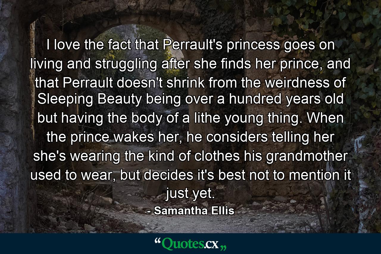 I love the fact that Perrault's princess goes on living and struggling after she finds her prince, and that Perrault doesn't shrink from the weirdness of Sleeping Beauty being over a hundred years old but having the body of a lithe young thing. When the prince wakes her, he considers telling her she's wearing the kind of clothes his grandmother used to wear, but decides it's best not to mention it just yet. - Quote by Samantha Ellis