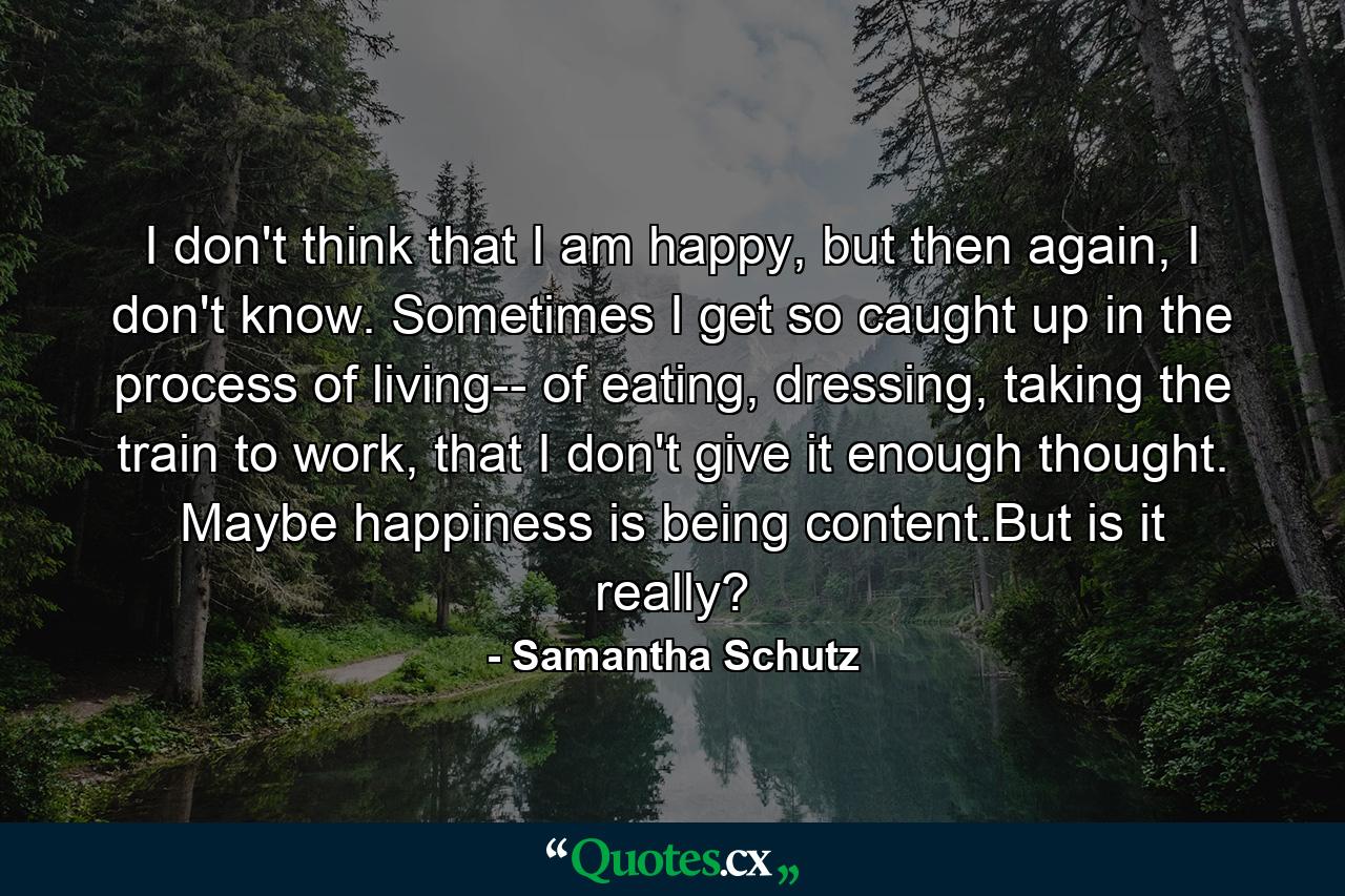 I don't think that I am happy, but then again, I don't know. Sometimes I get so caught up in the process of living-- of eating, dressing, taking the train to work, that I don't give it enough thought. Maybe happiness is being content.But is it really? - Quote by Samantha Schutz