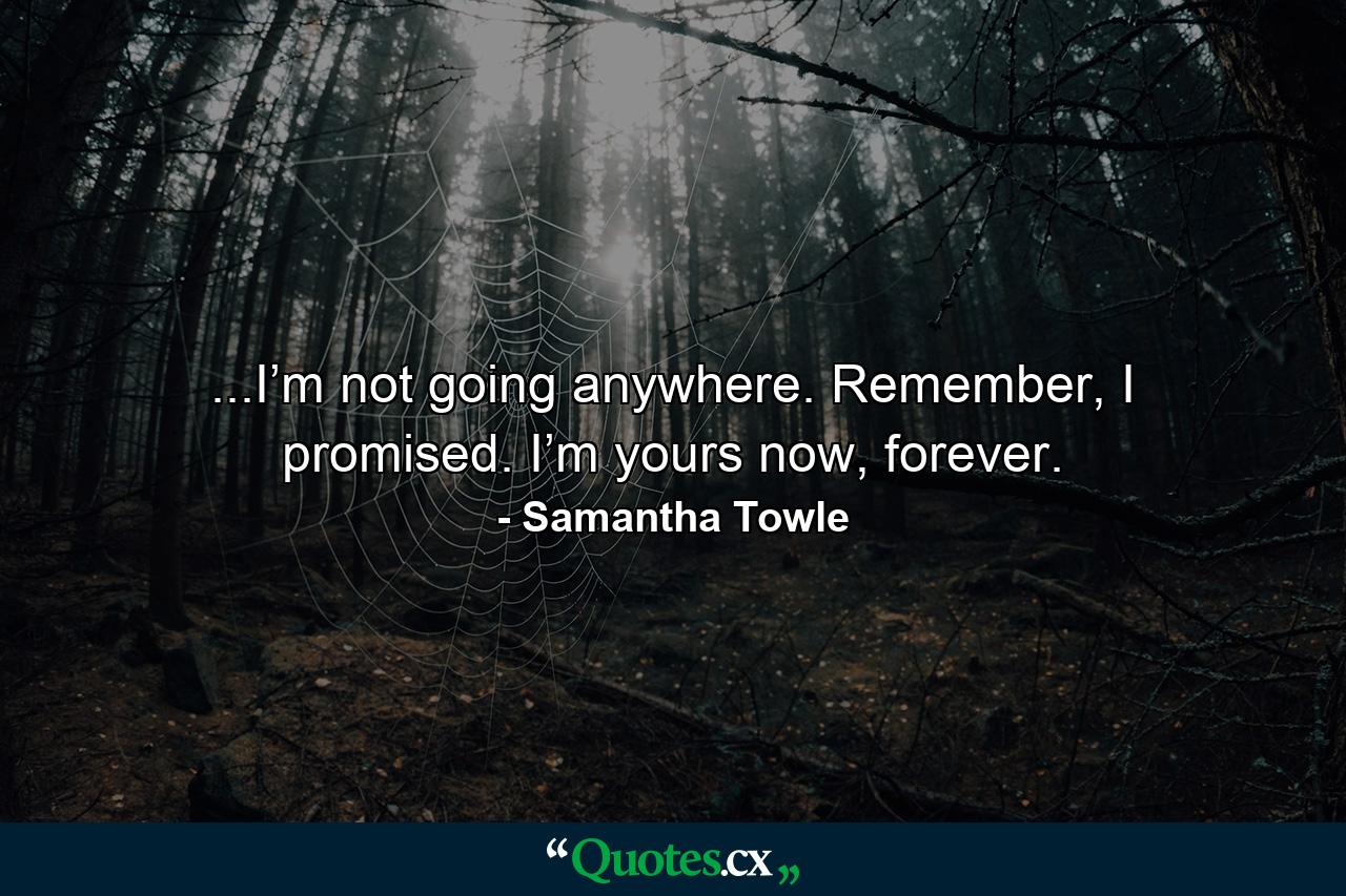 ...I’m not going anywhere. Remember, I promised. I’m yours now, forever. - Quote by Samantha Towle