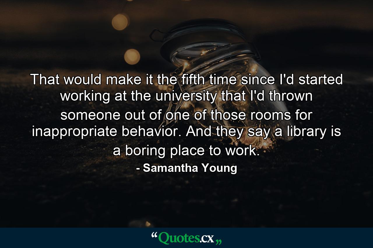 That would make it the fifth time since I'd started working at the university that I'd thrown someone out of one of those rooms for inappropriate behavior. And they say a library is a boring place to work. - Quote by Samantha Young