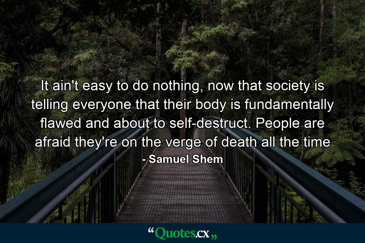 It ain't easy to do nothing, now that society is telling everyone that their body is fundamentally flawed and about to self-destruct. People are afraid they're on the verge of death all the time - Quote by Samuel Shem