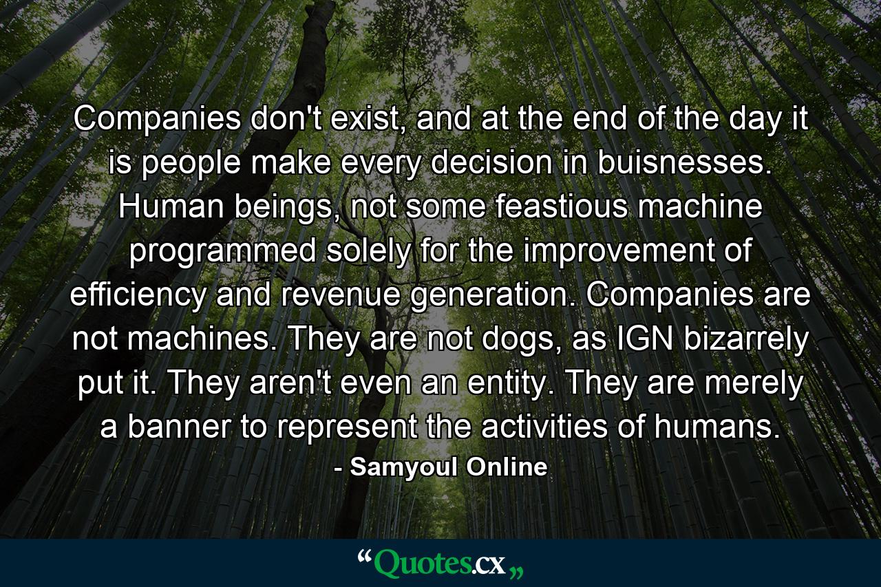 Companies don't exist, and at the end of the day it is people make every decision in buisnesses. Human beings, not some feastious machine programmed solely for the improvement of efficiency and revenue generation. Companies are not machines. They are not dogs, as IGN bizarrely put it. They aren't even an entity. They are merely a banner to represent the activities of humans. - Quote by Samyoul Online