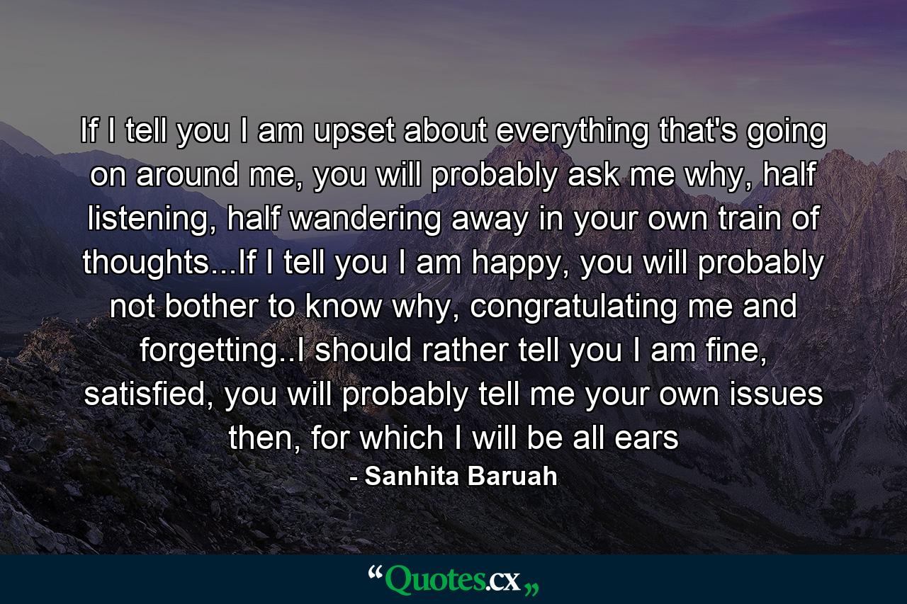 If I tell you I am upset about everything that's going on around me, you will probably ask me why, half listening, half wandering away in your own train of thoughts...If I tell you I am happy, you will probably not bother to know why, congratulating me and forgetting..I should rather tell you I am fine, satisfied, you will probably tell me your own issues then, for which I will be all ears - Quote by Sanhita Baruah