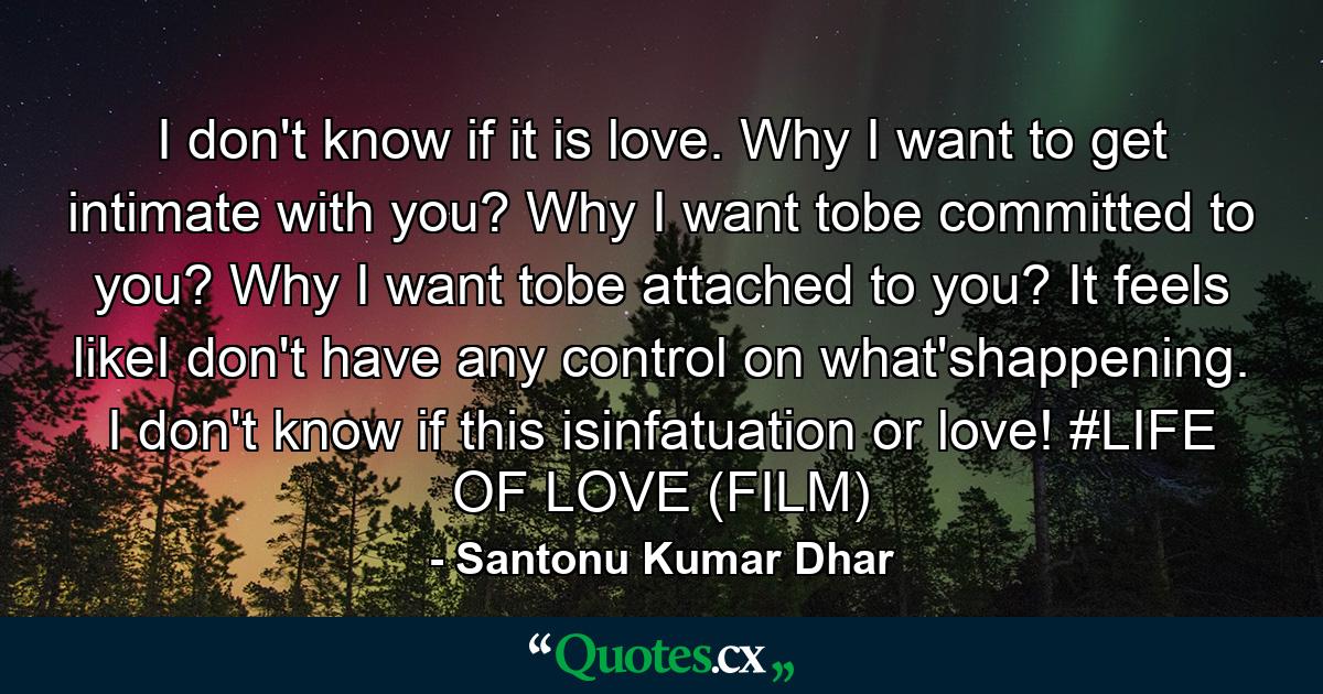 I don't know if it is love. Why I want to get intimate with you? Why I want tobe committed to you? Why I want tobe attached to you? It feels likeI don't have any control on what'shappening. I don't know if this isinfatuation or love! #LIFE OF LOVE (FILM) - Quote by Santonu Kumar Dhar