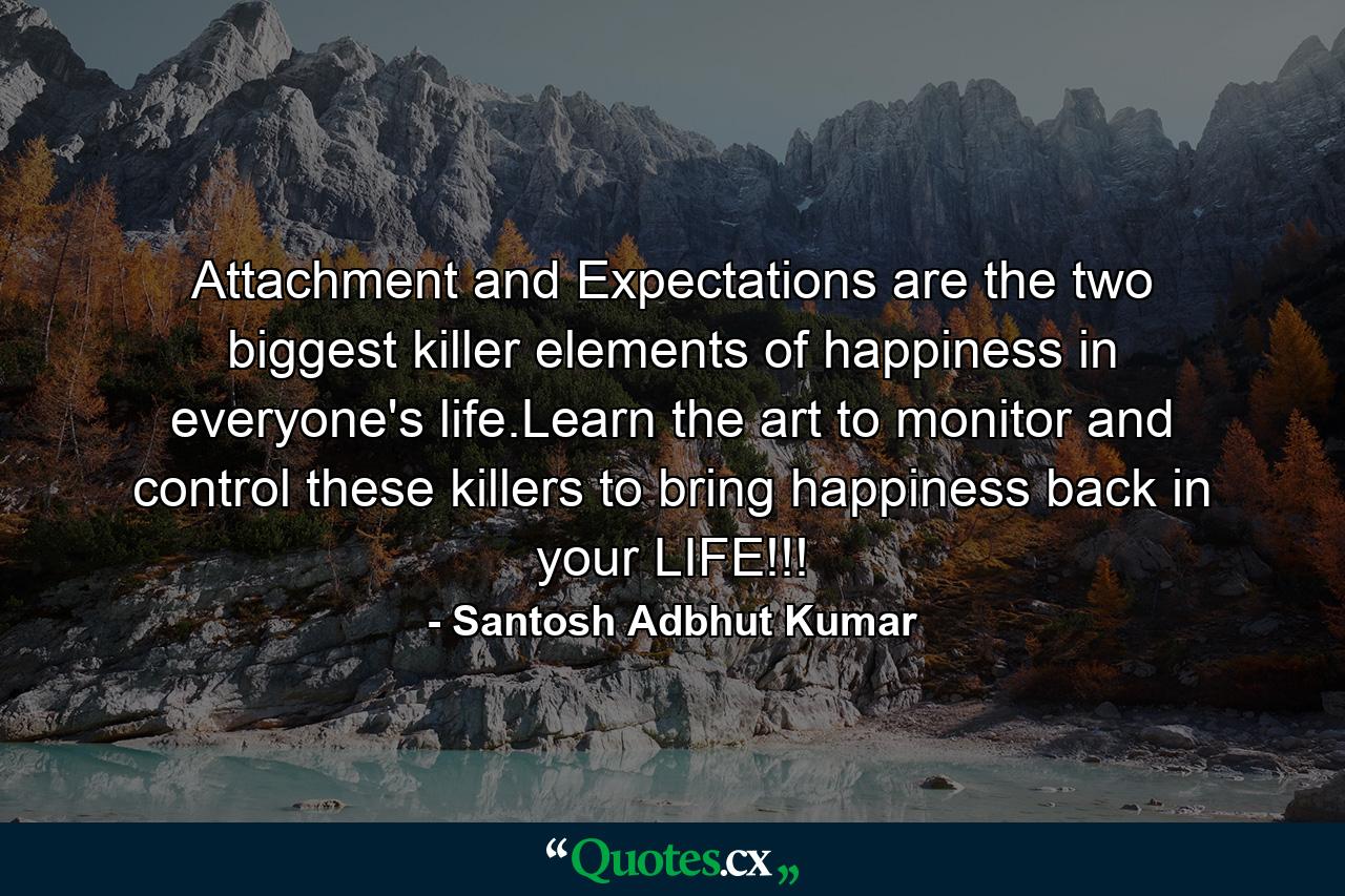 Attachment and Expectations are the two biggest killer elements of happiness in everyone's life.Learn the art to monitor and control these killers to bring happiness back in your LIFE!!! - Quote by Santosh Adbhut Kumar