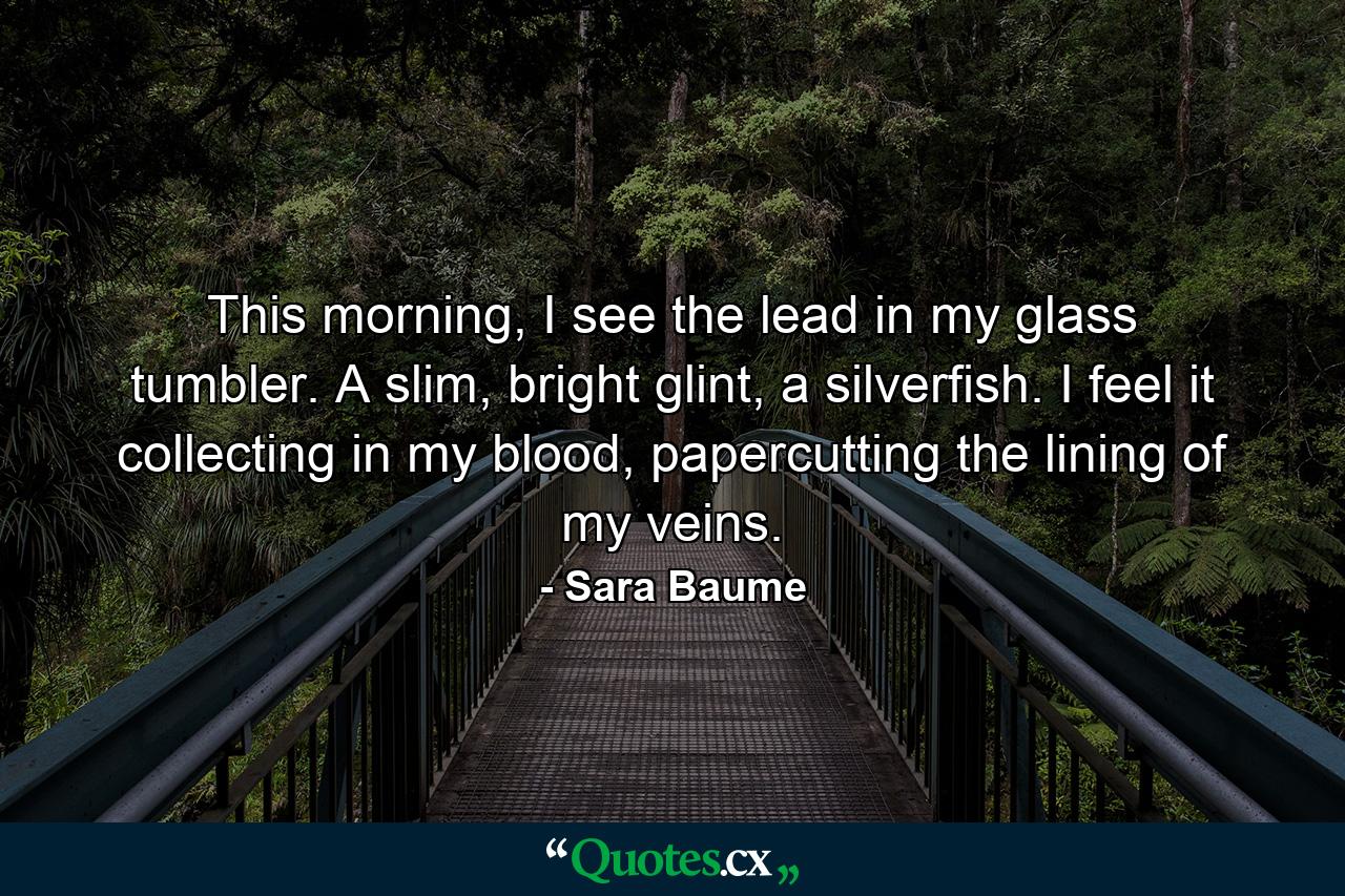 This morning, I see the lead in my glass tumbler. A slim, bright glint, a silverfish. I feel it collecting in my blood, papercutting the lining of my veins. - Quote by Sara Baume