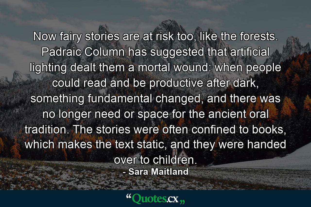 Now fairy stories are at risk too, like the forests. Padraic Column has suggested that artificial lighting dealt them a mortal wound: when people could read and be productive after dark, something fundamental changed, and there was no longer need or space for the ancient oral tradition. The stories were often confined to books, which makes the text static, and they were handed over to children. - Quote by Sara Maitland