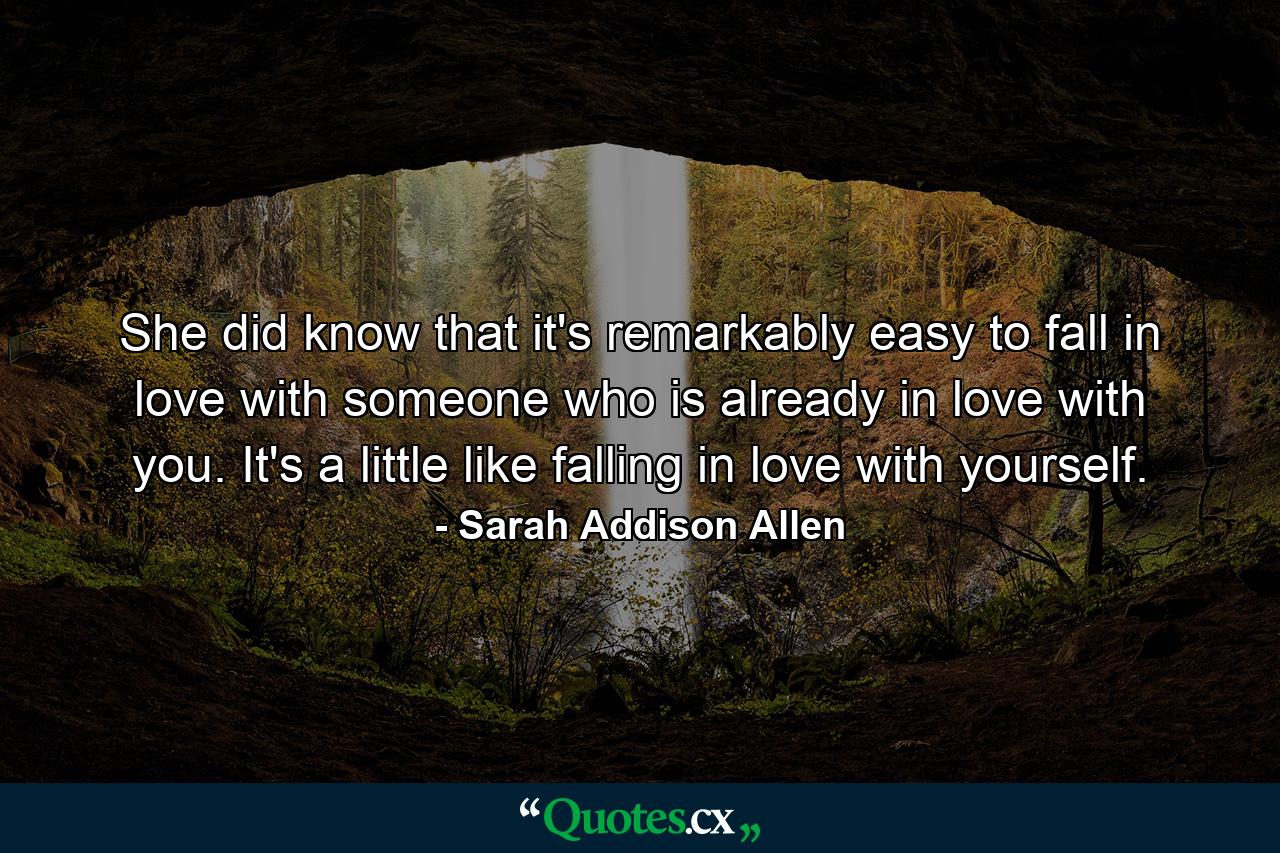 She did know that it's remarkably easy to fall in love with someone who is already in love with you. It's a little like falling in love with yourself. - Quote by Sarah Addison Allen