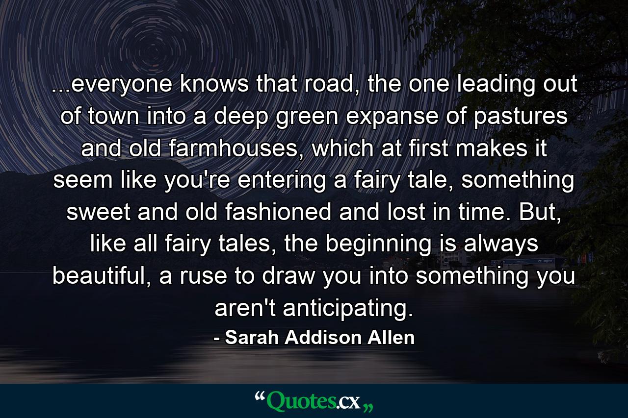 ...everyone knows that road, the one leading out of town into a deep green expanse of pastures and old farmhouses, which at first makes it seem like you're entering a fairy tale, something sweet and old fashioned and lost in time. But, like all fairy tales, the beginning is always beautiful, a ruse to draw you into something you aren't anticipating. - Quote by Sarah Addison Allen