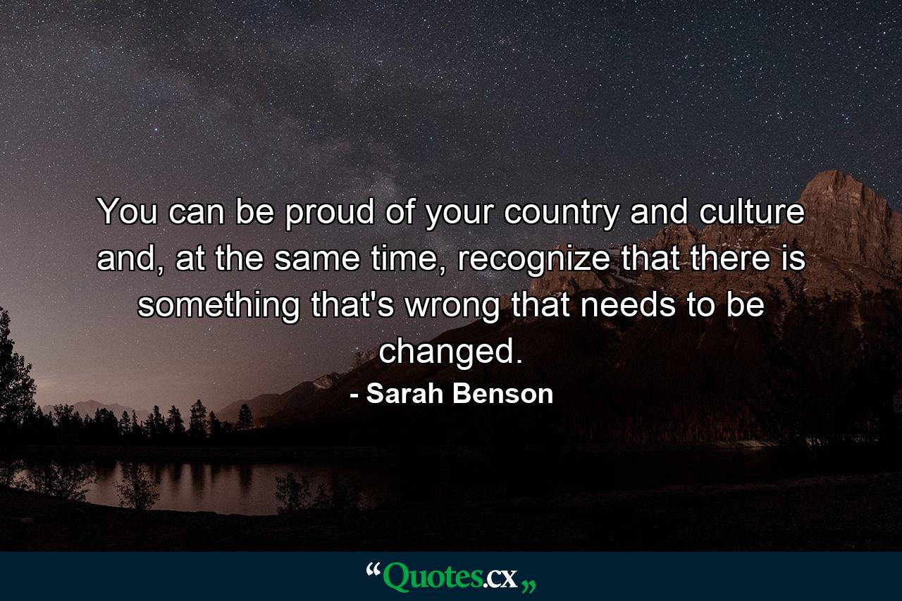 You can be proud of your country and culture and, at the same time, recognize that there is something that's wrong that needs to be changed. - Quote by Sarah Benson