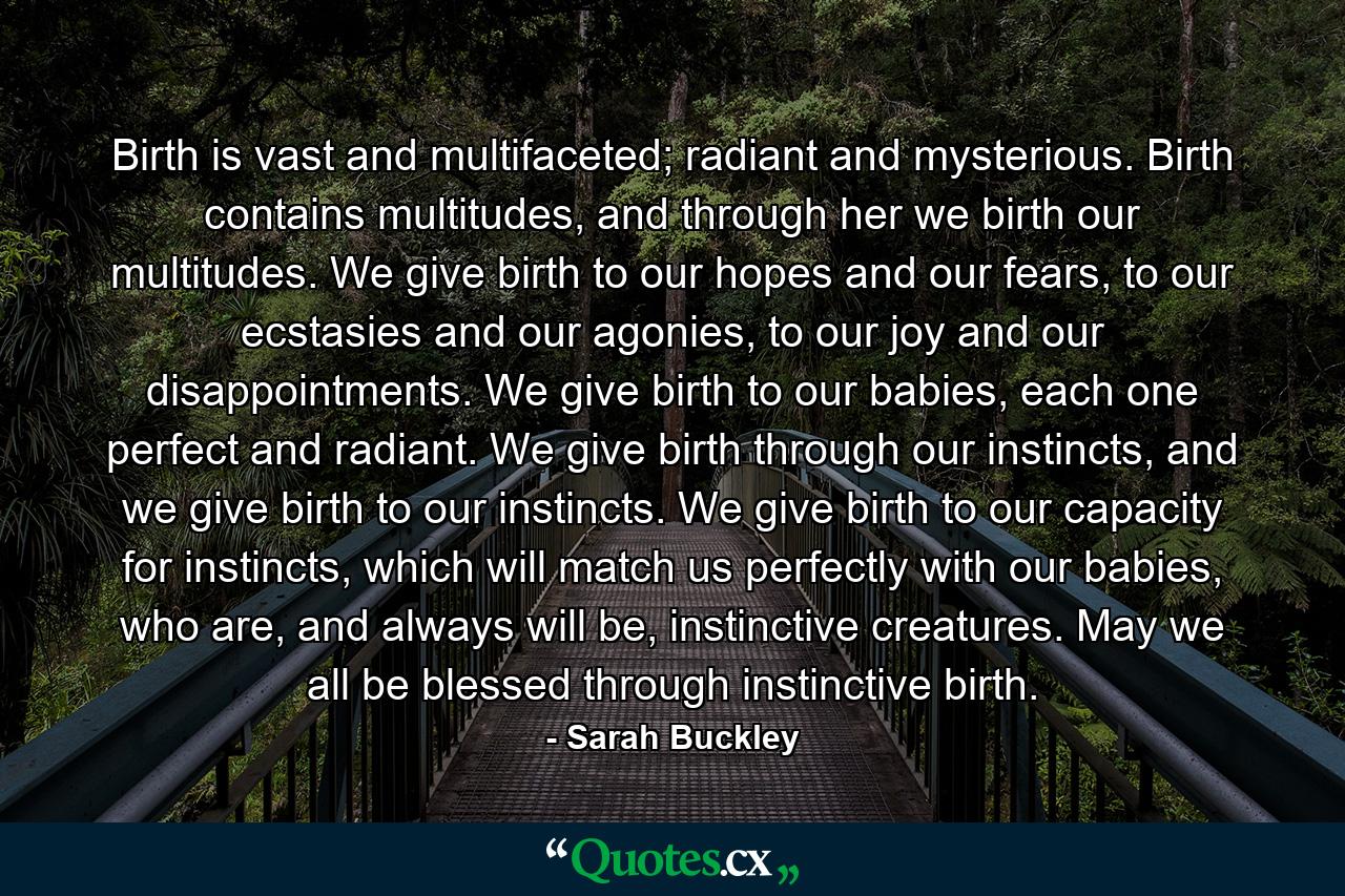 Birth is vast and multifaceted; radiant and mysterious. Birth contains multitudes, and through her we birth our multitudes. We give birth to our hopes and our fears, to our ecstasies and our agonies, to our joy and our disappointments. We give birth to our babies, each one perfect and radiant. We give birth through our instincts, and we give birth to our instincts. We give birth to our capacity for instincts, which will match us perfectly with our babies, who are, and always will be, instinctive creatures. May we all be blessed through instinctive birth. - Quote by Sarah Buckley