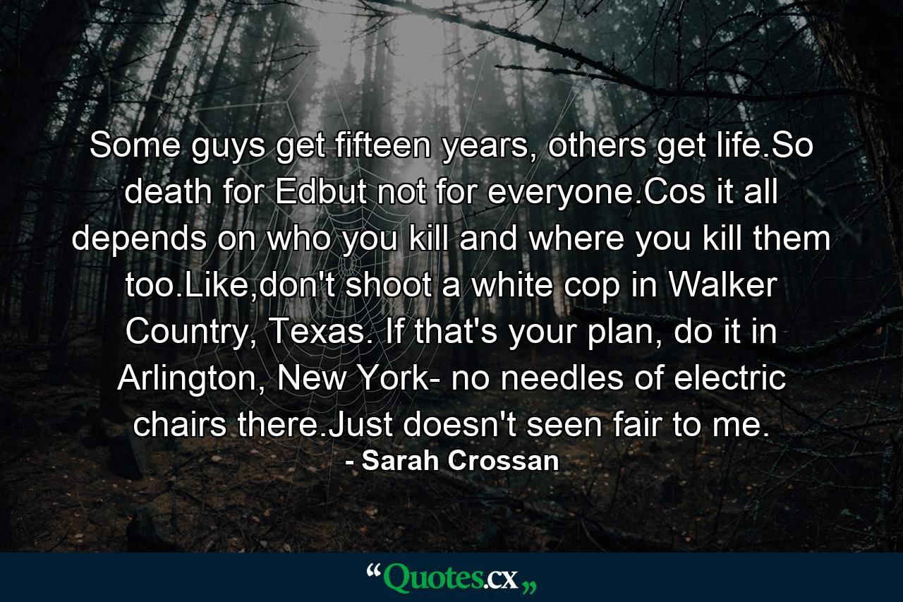 Some guys get fifteen years, others get life.So death for Edbut not for everyone.Cos it all depends on who you kill and where you kill them too.Like,don't shoot a white cop in Walker Country, Texas. If that's your plan, do it in Arlington, New York- no needles of electric chairs there.Just doesn't seen fair to me. - Quote by Sarah Crossan