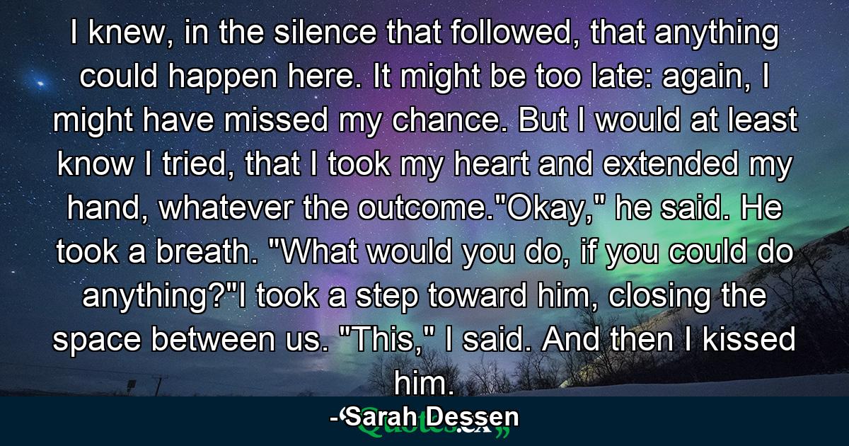 I knew, in the silence that followed, that anything could happen here. It might be too late: again, I might have missed my chance. But I would at least know I tried, that I took my heart and extended my hand, whatever the outcome.