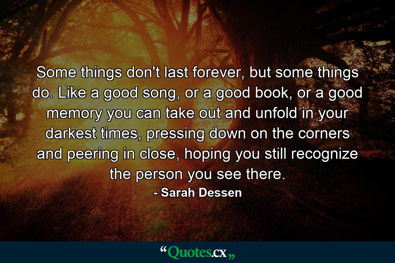 Some things don't last forever, but some things do. Like a good song, or a good book, or a good memory you can take out and unfold in your darkest times, pressing down on the corners and peering in close, hoping you still recognize the person you see there. - Quote by Sarah Dessen