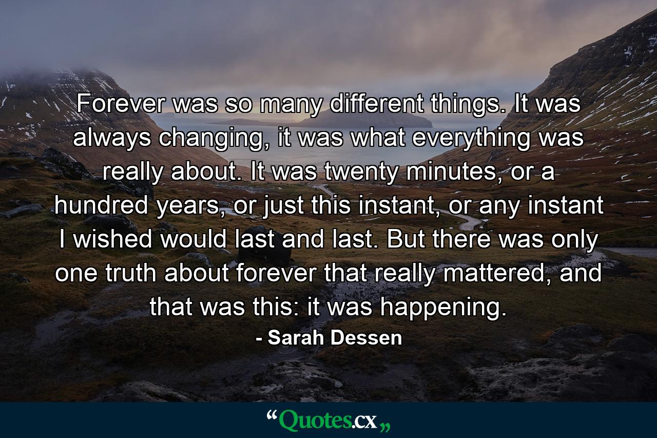 Forever was so many different things. It was always changing, it was what everything was really about. It was twenty minutes, or a hundred years, or just this instant, or any instant I wished would last and last. But there was only one truth about forever that really mattered, and that was this: it was happening. - Quote by Sarah Dessen