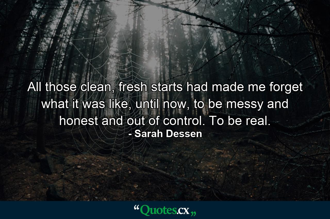 All those clean, fresh starts had made me forget what it was like, until now, to be messy and honest and out of control. To be real. - Quote by Sarah Dessen