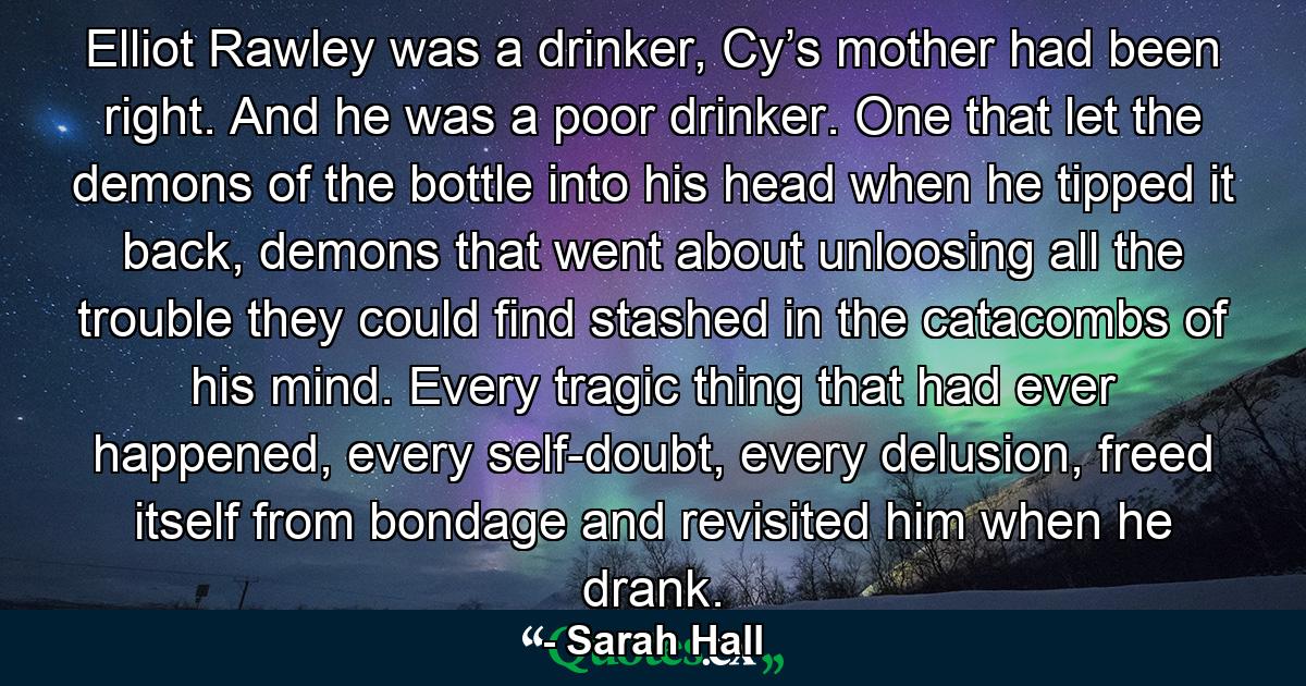 Elliot Rawley was a drinker, Cy’s mother had been right. And he was a poor drinker. One that let the demons of the bottle into his head when he tipped it back, demons that went about unloosing all the trouble they could find stashed in the catacombs of his mind. Every tragic thing that had ever happened, every self-doubt, every delusion, freed itself from bondage and revisited him when he drank. - Quote by Sarah Hall