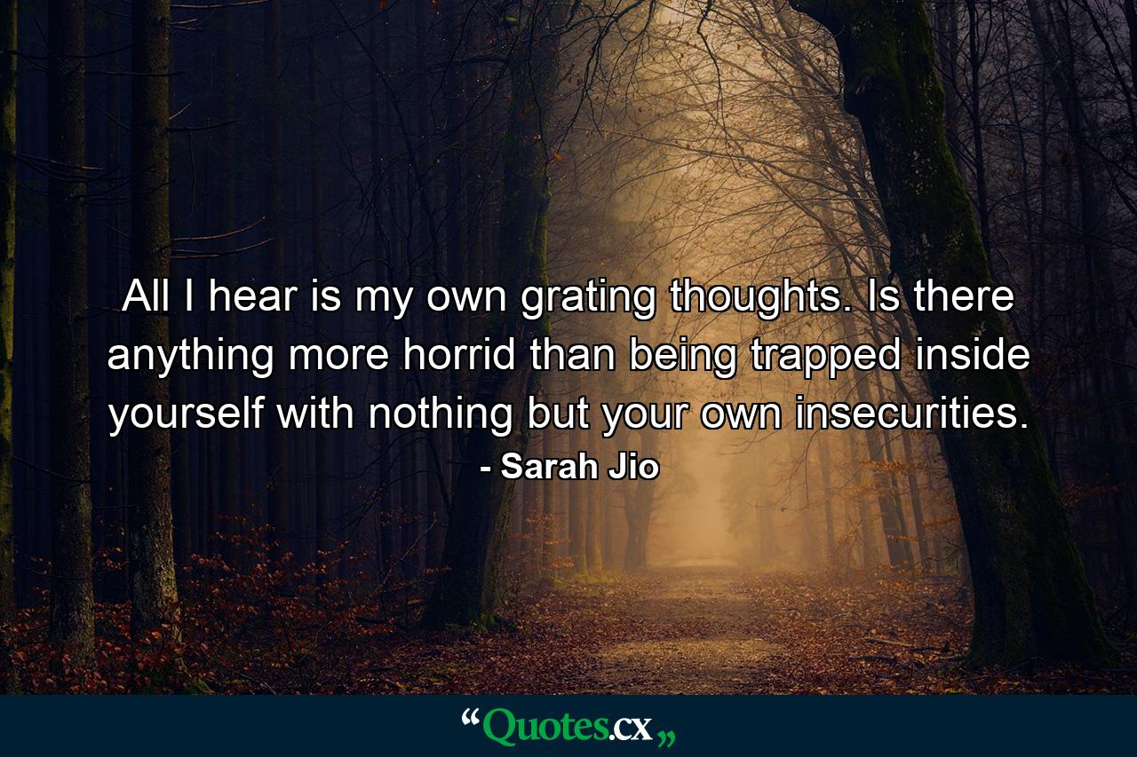 All I hear is my own grating thoughts. Is there anything more horrid than being trapped inside yourself with nothing but your own insecurities. - Quote by Sarah Jio