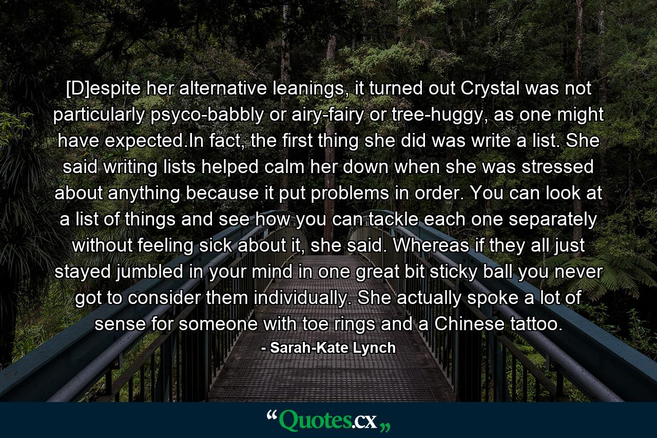 [D]espite her alternative leanings, it turned out Crystal was not particularly psyco-babbly or airy-fairy or tree-huggy, as one might have expected.In fact, the first thing she did was write a list. She said writing lists helped calm her down when she was stressed about anything because it put problems in order. You can look at a list of things and see how you can tackle each one separately without feeling sick about it, she said. Whereas if they all just stayed jumbled in your mind in one great bit sticky ball you never got to consider them individually. She actually spoke a lot of sense for someone with toe rings and a Chinese tattoo. - Quote by Sarah-Kate Lynch