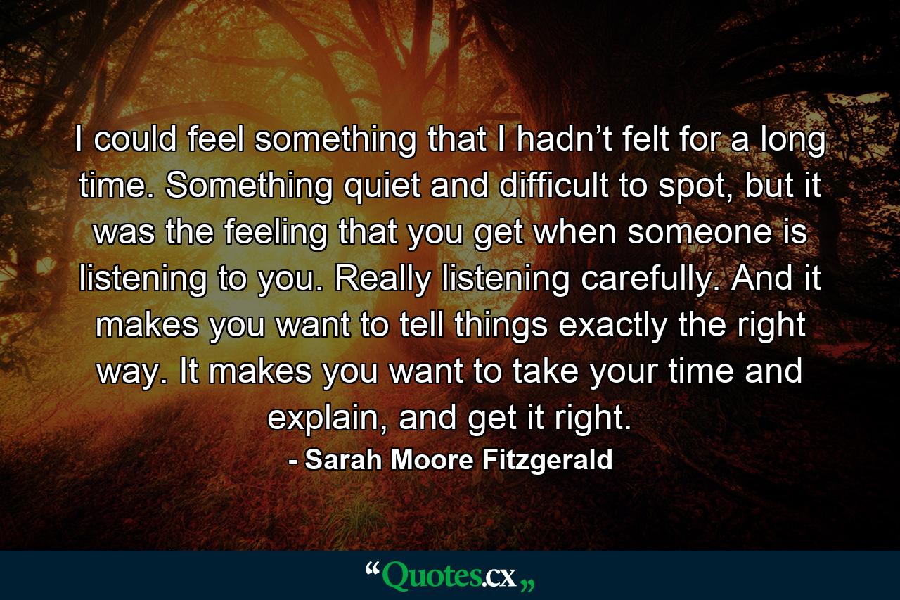 I could feel something that I hadn’t felt for a long time. Something quiet and difficult to spot, but it was the feeling that you get when someone is listening to you. Really listening carefully. And it makes you want to tell things exactly the right way. It makes you want to take your time and explain, and get it right. - Quote by Sarah Moore Fitzgerald