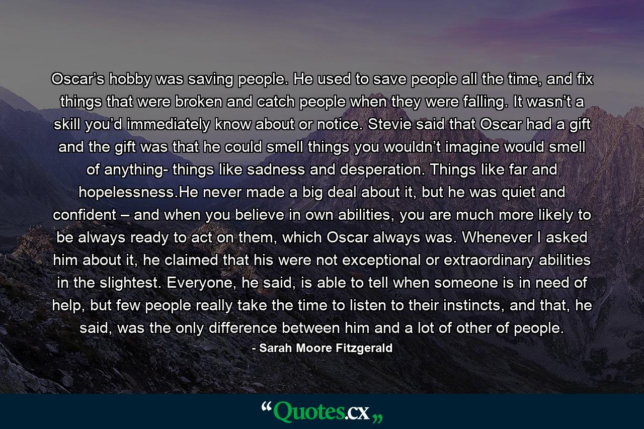 Oscar’s hobby was saving people. He used to save people all the time, and fix things that were broken and catch people when they were falling. It wasn’t a skill you’d immediately know about or notice. Stevie said that Oscar had a gift and the gift was that he could smell things you wouldn’t imagine would smell of anything- things like sadness and desperation. Things like far and hopelessness.He never made a big deal about it, but he was quiet and confident – and when you believe in own abilities, you are much more likely to be always ready to act on them, which Oscar always was. Whenever I asked him about it, he claimed that his were not exceptional or extraordinary abilities in the slightest. Everyone, he said, is able to tell when someone is in need of help, but few people really take the time to listen to their instincts, and that, he said, was the only difference between him and a lot of other of people. - Quote by Sarah Moore Fitzgerald