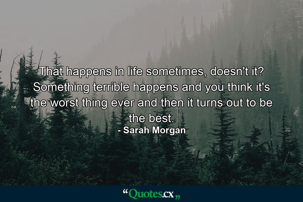 That happens in life sometimes, doesn't it? Something terrible happens and you think it's the worst thing ever and then it turns out to be the best. - Quote by Sarah Morgan