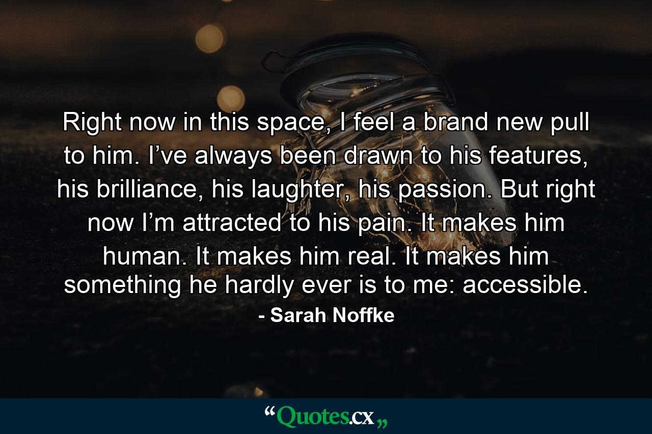 Right now in this space, I feel a brand new pull to him. I’ve always been drawn to his features, his brilliance, his laughter, his passion. But right now I’m attracted to his pain. It makes him human. It makes him real. It makes him something he hardly ever is to me: accessible. - Quote by Sarah Noffke