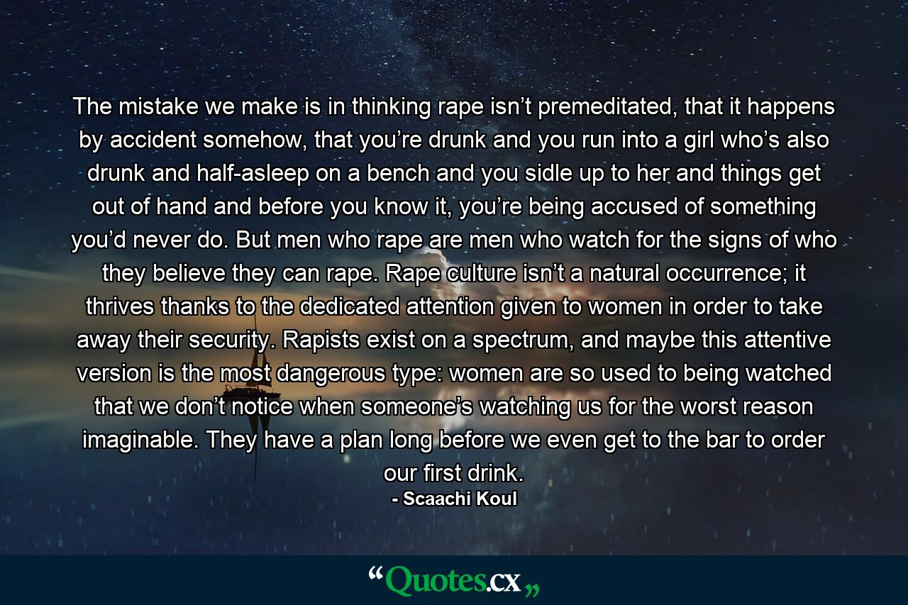 The mistake we make is in thinking rape isn’t premeditated, that it happens by accident somehow, that you’re drunk and you run into a girl who’s also drunk and half-asleep on a bench and you sidle up to her and things get out of hand and before you know it, you’re being accused of something you’d never do. But men who rape are men who watch for the signs of who they believe they can rape. Rape culture isn’t a natural occurrence; it thrives thanks to the dedicated attention given to women in order to take away their security. Rapists exist on a spectrum, and maybe this attentive version is the most dangerous type: women are so used to being watched that we don’t notice when someone’s watching us for the worst reason imaginable. They have a plan long before we even get to the bar to order our first drink. - Quote by Scaachi Koul