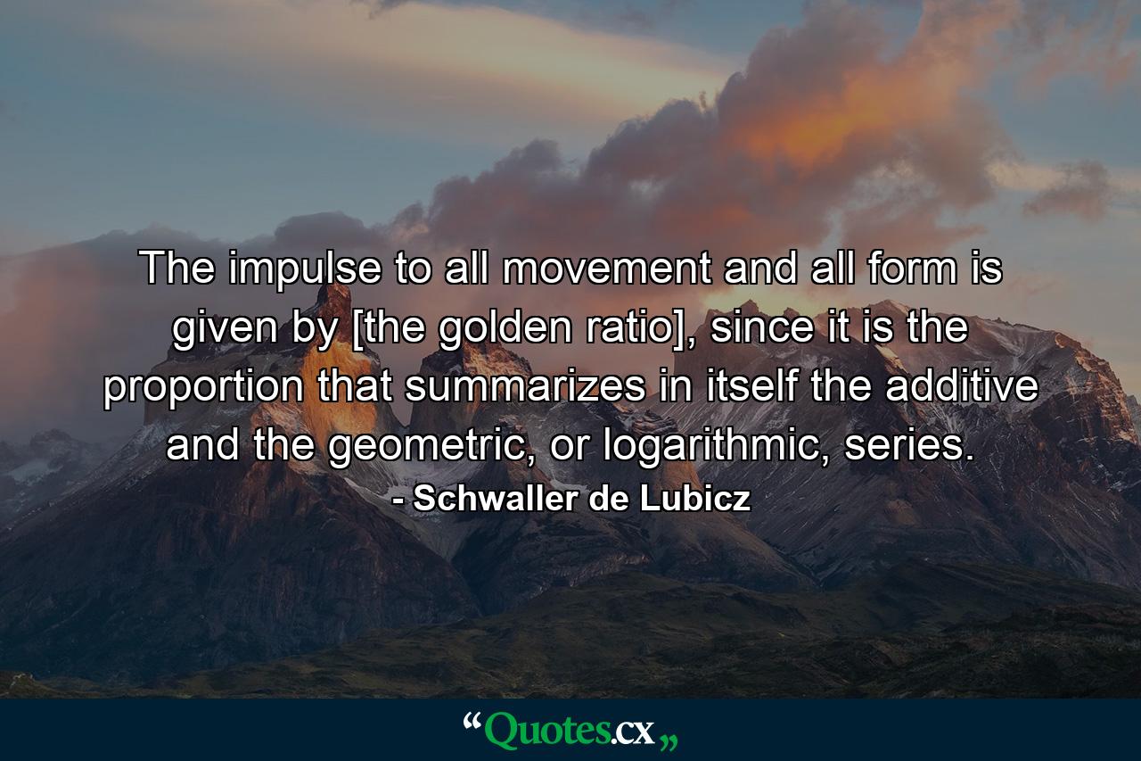 The impulse to all movement and all form is given by [the golden ratio], since it is the proportion that summarizes in itself the additive and the geometric, or logarithmic, series. - Quote by Schwaller de Lubicz