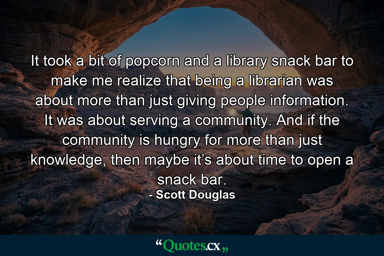 It took a bit of popcorn and a library snack bar to make me realize that being a librarian was about more than just giving people information. It was about serving a community. And if the community is hungry for more than just knowledge, then maybe it’s about time to open a snack bar. - Quote by Scott Douglas