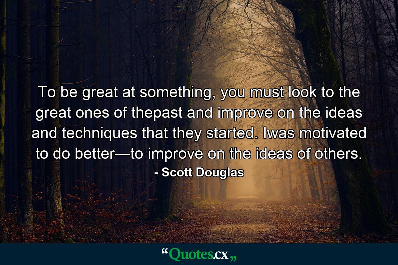 To be great at something, you must look to the great ones of thepast and improve on the ideas and techniques that they started. Iwas motivated to do better—to improve on the ideas of others. - Quote by Scott Douglas