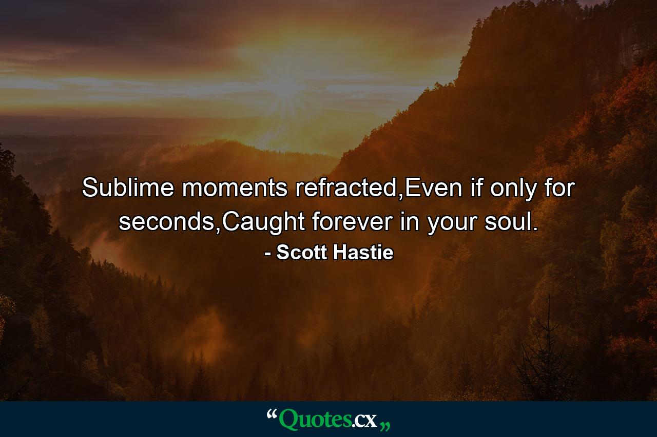 Sublime moments refracted,Even if only for seconds,Caught forever in your soul. - Quote by Scott Hastie