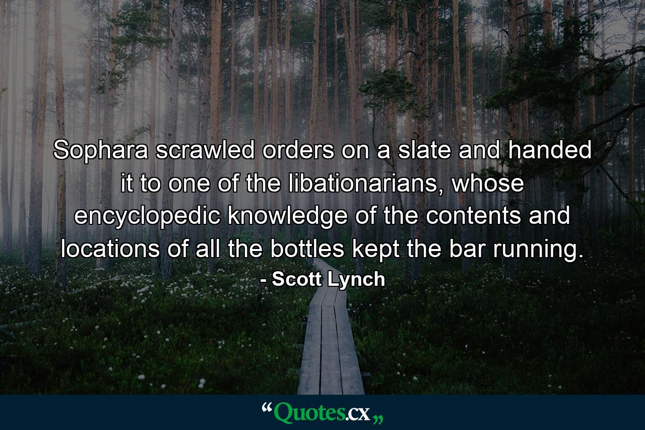 Sophara scrawled orders on a slate and handed it to one of the libationarians, whose encyclopedic knowledge of the contents and locations of all the bottles kept the bar running. - Quote by Scott Lynch