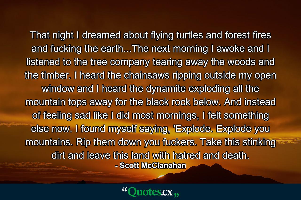 That night I dreamed about flying turtles and forest fires and fucking the earth...The next morning I awoke and I listened to the tree company tearing away the woods and the timber. I heard the chainsaws ripping outside my open window and I heard the dynamite exploding all the mountain tops away for the black rock below. And instead of feeling sad like I did most mornings, I felt something else now. I found myself saying, 'Explode. Explode you mountains. Rip them down you fuckers. Take this stinking dirt and leave this land with hatred and death. - Quote by Scott McClanahan