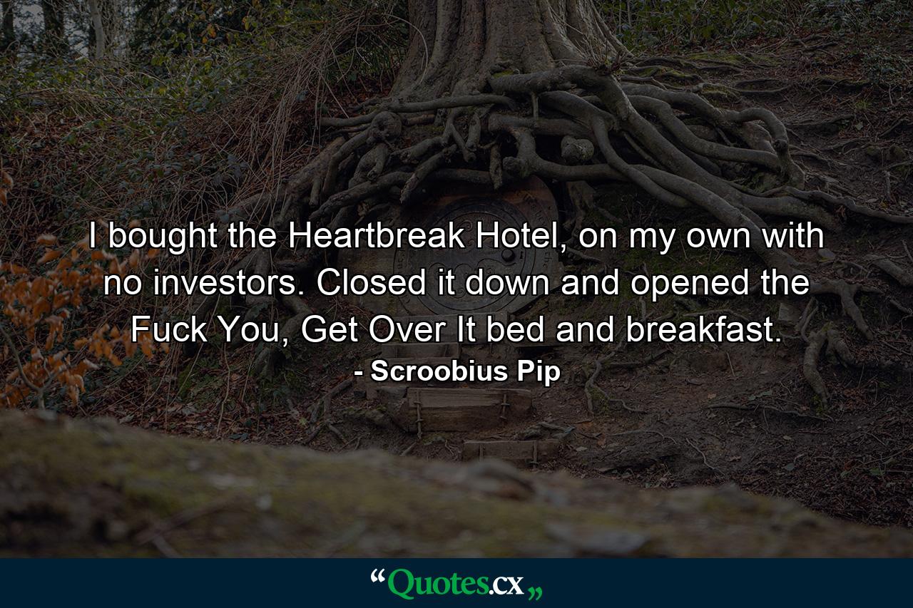 I bought the Heartbreak Hotel, on my own with no investors. Closed it down and opened the Fuck You, Get Over It bed and breakfast. - Quote by Scroobius Pip