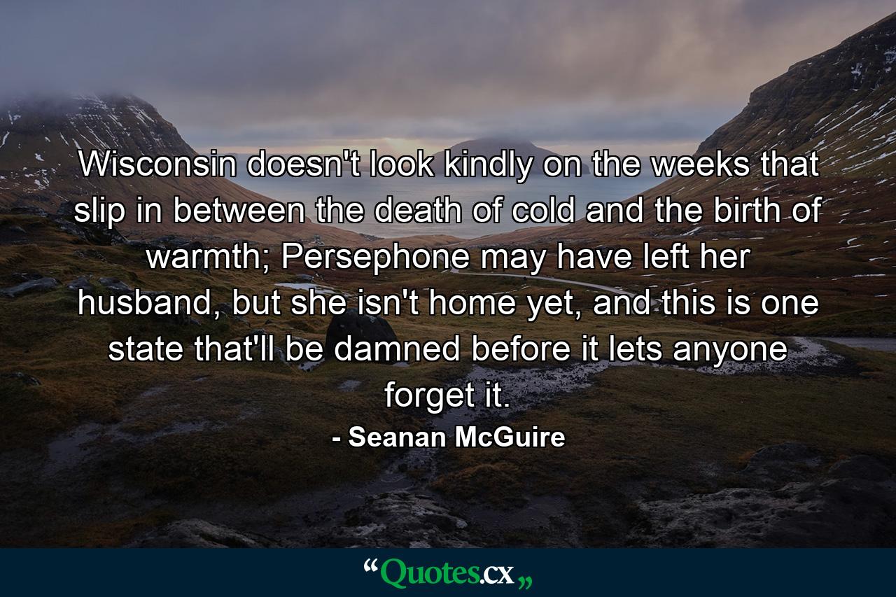 Wisconsin doesn't look kindly on the weeks that slip in between the death of cold and the birth of warmth; Persephone may have left her husband, but she isn't home yet, and this is one state that'll be damned before it lets anyone forget it. - Quote by Seanan McGuire