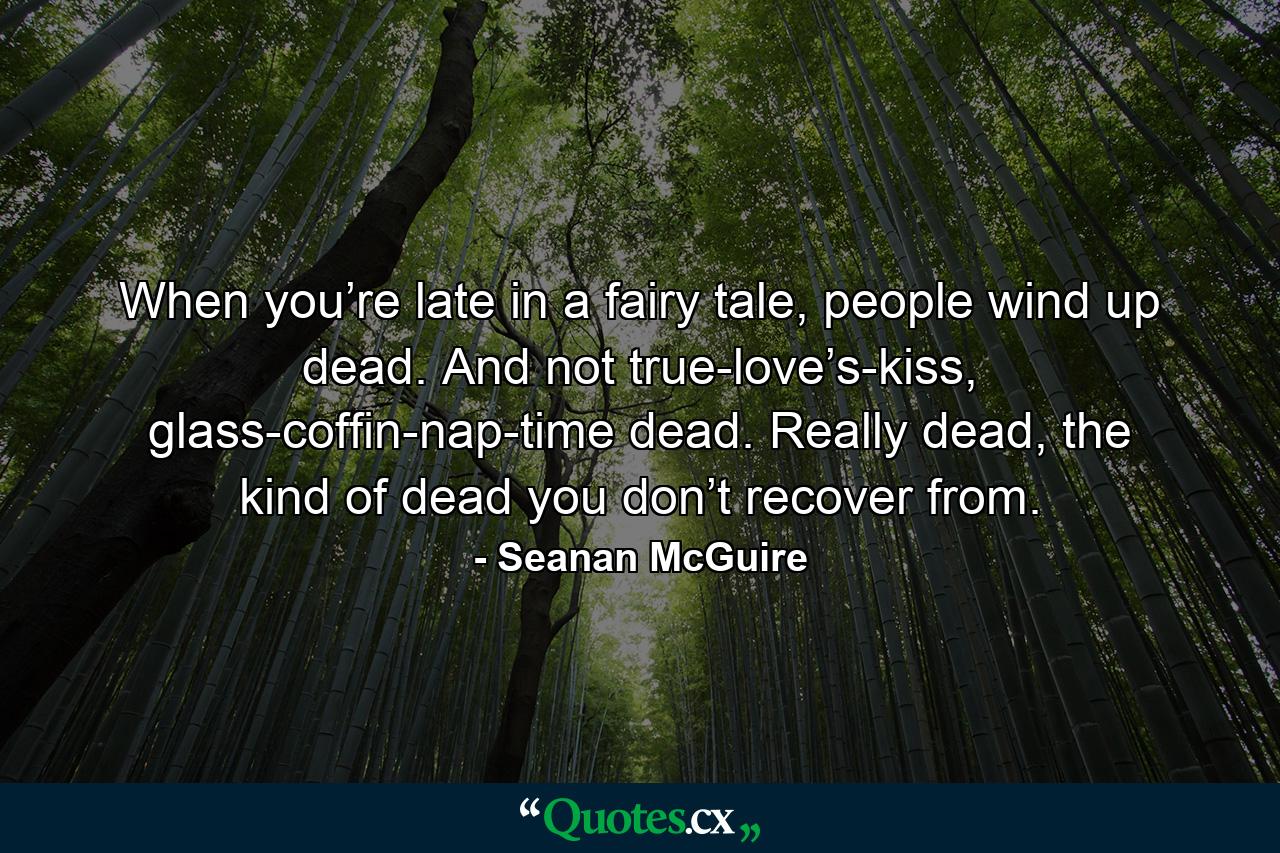 When you’re late in a fairy tale, people wind up dead. And not true-love’s-kiss, glass-coffin-nap-time dead. Really dead, the kind of dead you don’t recover from. - Quote by Seanan McGuire