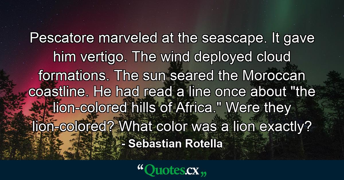 Pescatore marveled at the seascape. It gave him vertigo. The wind deployed cloud formations. The sun seared the Moroccan coastline. He had read a line once about 